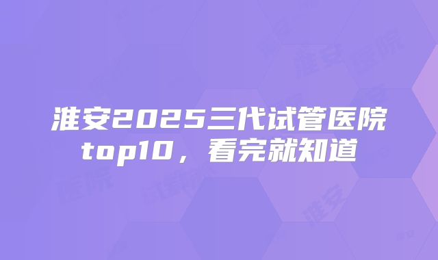 淮安2025三代试管医院top10，看完就知道
