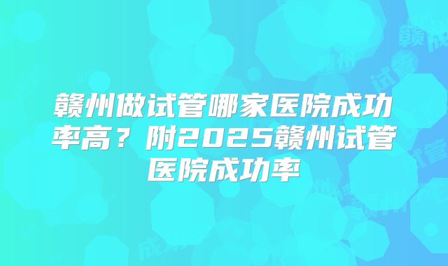 赣州做试管哪家医院成功率高？附2025赣州试管医院成功率