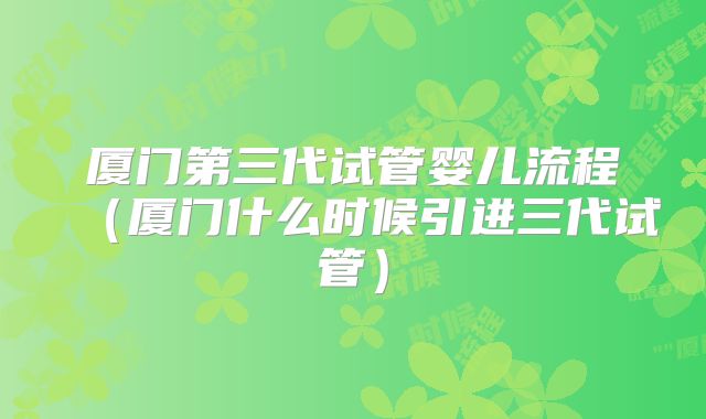 厦门第三代试管婴儿流程(厦门什么时候引进三代试管)