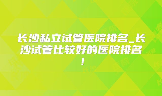长沙私立试管医院排名_长沙试管比较好的医院排名!