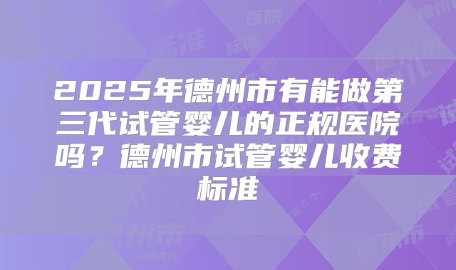 2025年德州市有能做第三代试管婴儿的正规医院吗?德州市试管婴儿收费标准