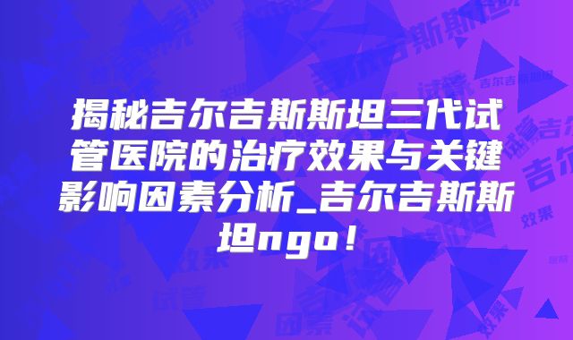 揭秘吉尔吉斯斯坦三代试管医院的治疗效果与关键影响因素分析_吉尔吉斯斯坦ngo!