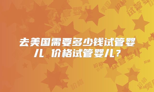 去美国需要多少钱试管婴儿 价格试管婴儿？