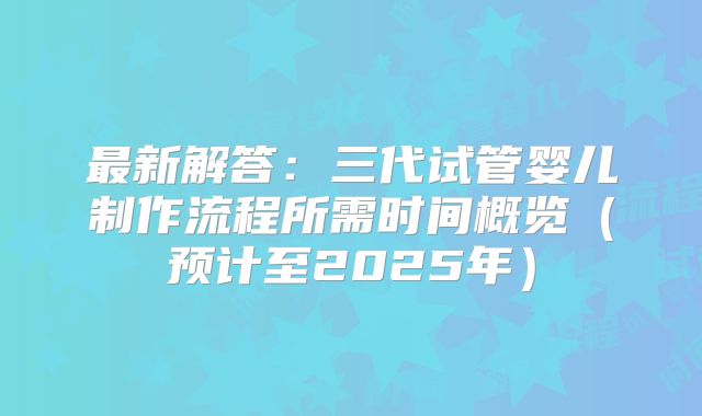 最新解答：三代试管婴儿制作流程所需时间概览（预计至2025年）