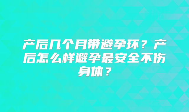产后几个月带避孕环？产后怎么样避孕最安全不伤身体？