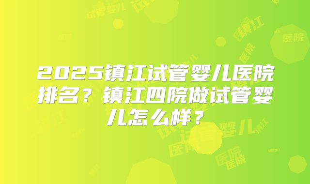 2025镇江试管婴儿医院排名？镇江四院做试管婴儿怎么样？