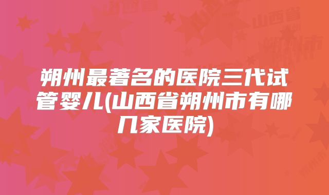 朔州最著名的医院三代试管婴儿(山西省朔州市有哪几家医院)