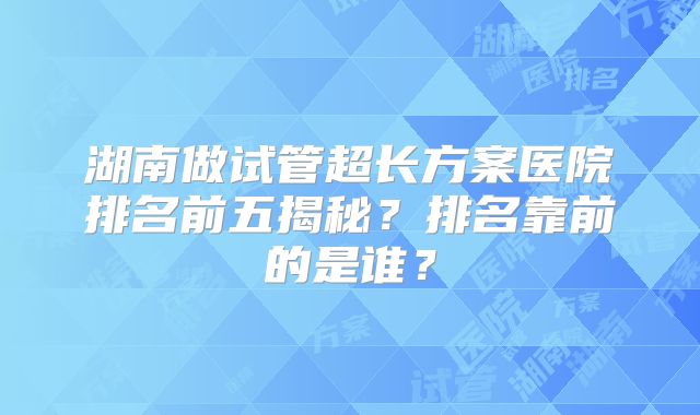 湖南做试管超长方案医院排名前五揭秘？排名靠前的是谁？