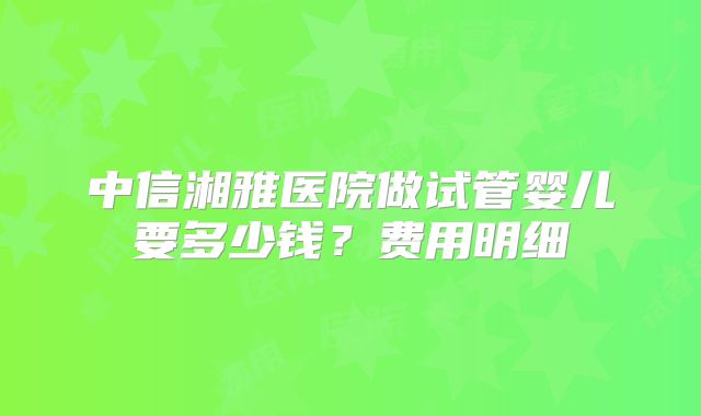 中信湘雅医院做试管婴儿要多少钱？费用明细
