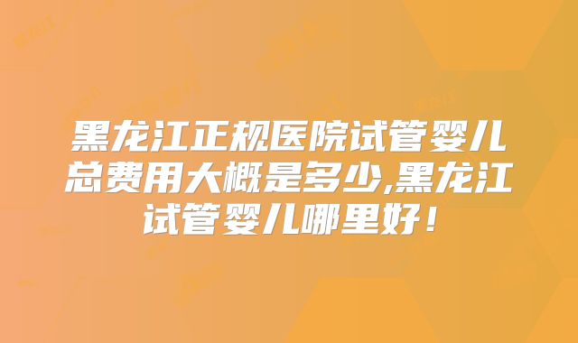 黑龙江正规医院试管婴儿总费用大概是多少,黑龙江试管婴儿哪里好!