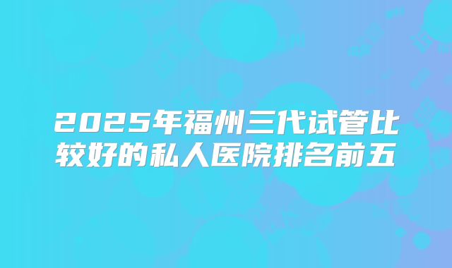 2025年福州三代试管比较好的私人医院排名前五