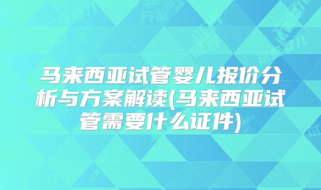 马来西亚试管婴儿报价分析与方案解读(马来西亚试管需要什么证件)