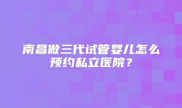 南昌做三代试管婴儿怎么预约私立医院？