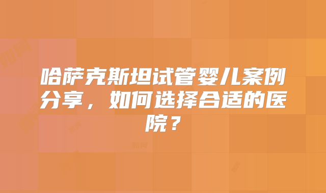 哈萨克斯坦试管婴儿案例分享，如何选择合适的医院？