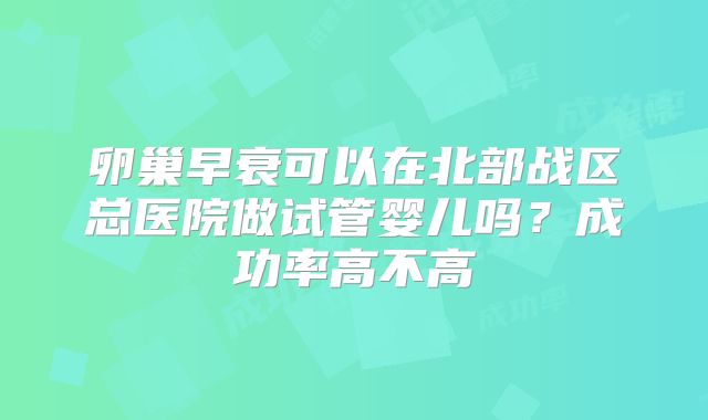 卵巢早衰可以在北部战区总医院做试管婴儿吗？成功率高不高