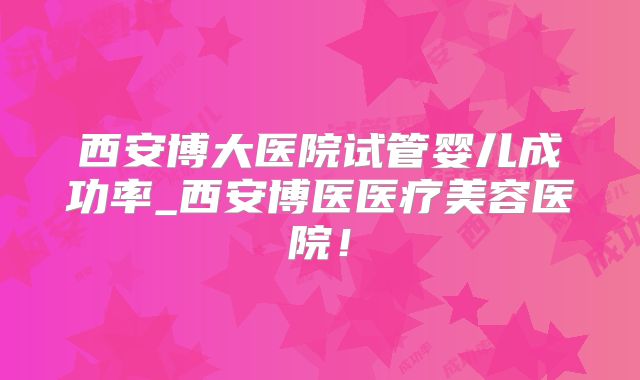西安博大医院试管婴儿成功率_西安博医医疗美容医院！