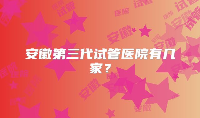 安徽第三代试管医院有几家？