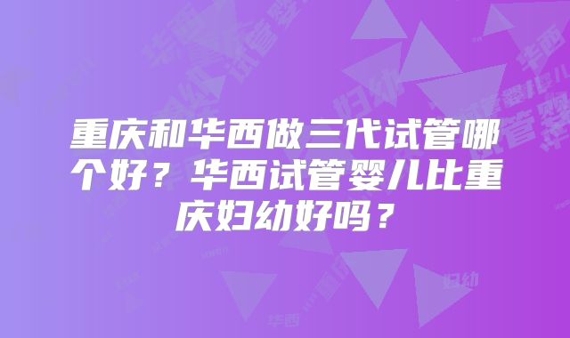 重庆和华西做三代试管哪个好？华西试管婴儿比重庆妇幼好吗？