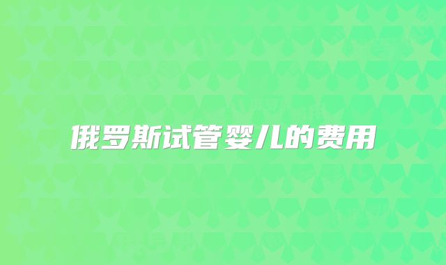 俄罗斯试管婴儿的费用
