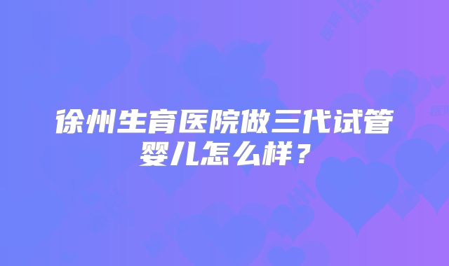 徐州生育医院做三代试管婴儿怎么样?