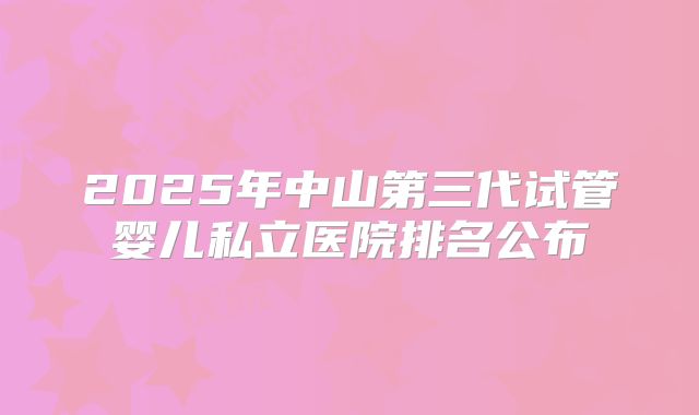 2025年中山第三代试管婴儿私立医院排名公布