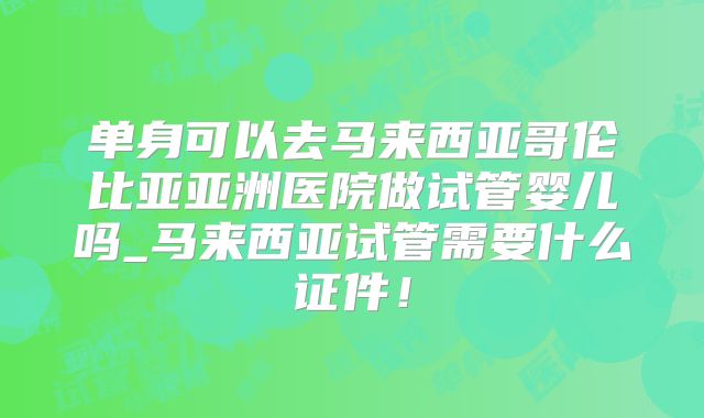 单身可以去马来西亚哥伦比亚亚洲医院做试管婴儿吗_马来西亚试管需要什么证件!