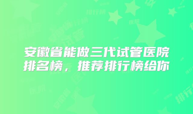 安徽省能做三代试管医院排名榜，推荐排行榜给你