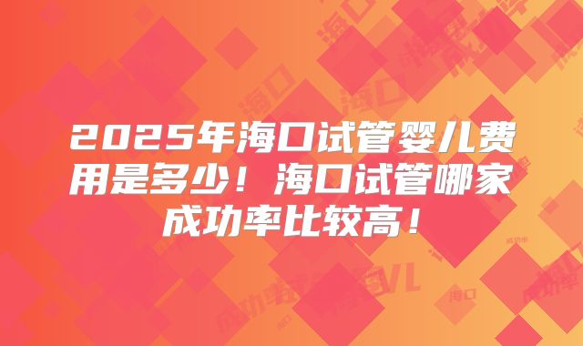 2025年海口试管婴儿费用是多少！海口试管哪家成功率比较高！