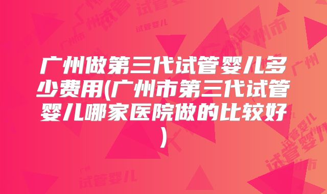 广州做第三代试管婴儿多少费用(广州市第三代试管婴儿哪家医院做的比较好)