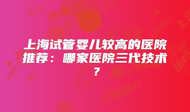 上海试管婴儿较高的医院推荐：哪家医院三代技术？