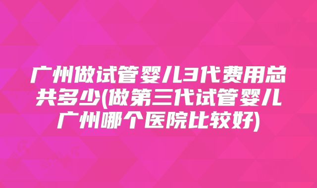 广州做试管婴儿3代费用总共多少(做第三代试管婴儿广州哪个医院比较好)