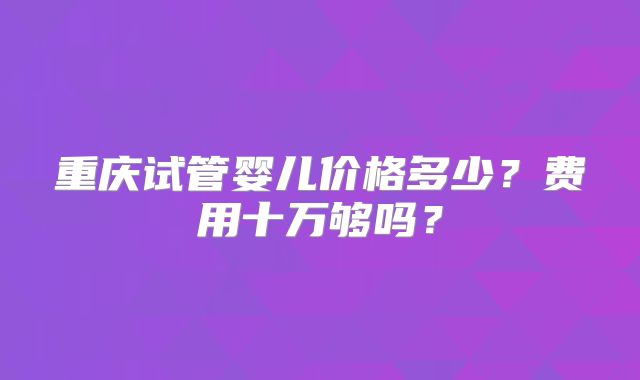 重庆试管婴儿价格多少？费用十万够吗？