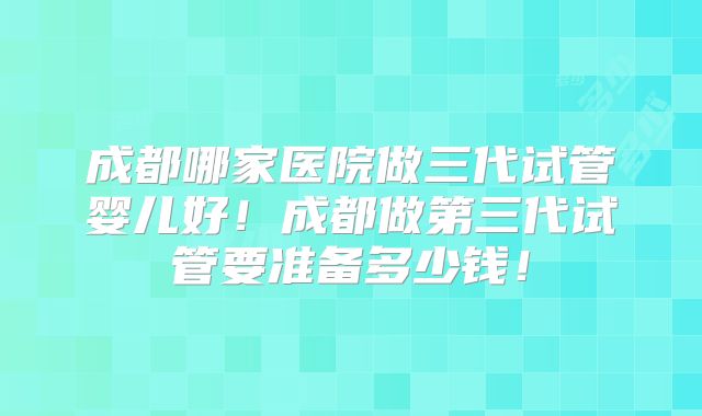成都哪家医院做三代试管婴儿好！成都做第三代试管要准备多少钱！