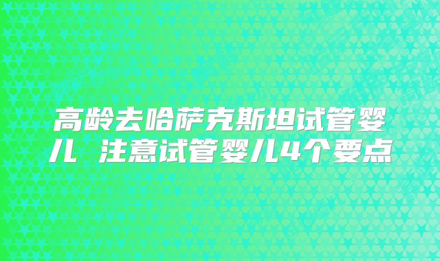 高龄去哈萨克斯坦试管婴儿 注意试管婴儿4个要点