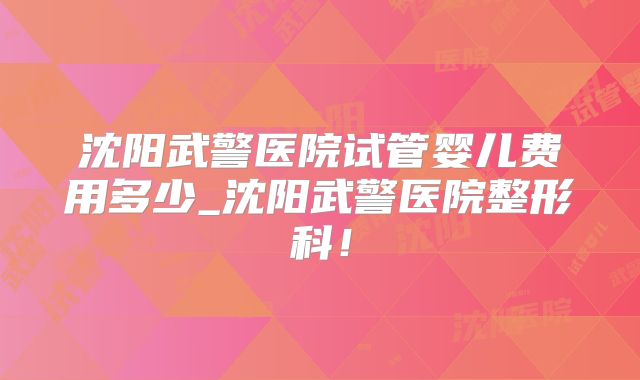 沈阳武警医院试管婴儿费用多少_沈阳武警医院整形科！