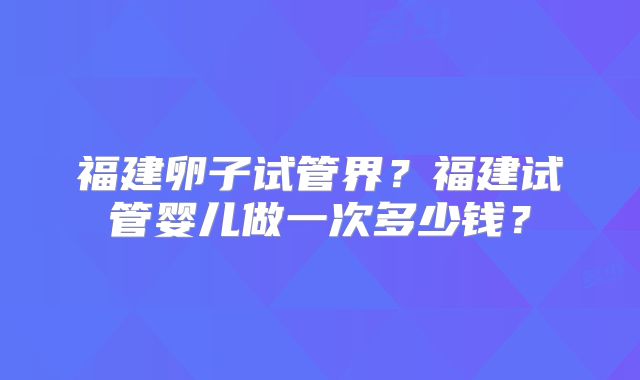 福建卵子试管界？福建试管婴儿做一次多少钱？