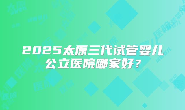 2025太原三代试管婴儿公立医院哪家好？