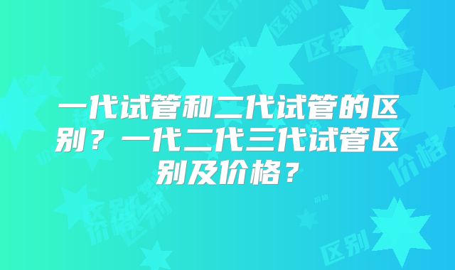 一代试管和二代试管的区别?一代二代三代试管区别及价格?