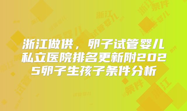 浙江做供，卵子试管婴儿私立医院排名更新附2025卵子生孩子条件分析
