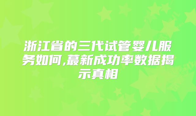 浙江省的三代试管婴儿服务如何,蕞新成功率数据揭示真相
