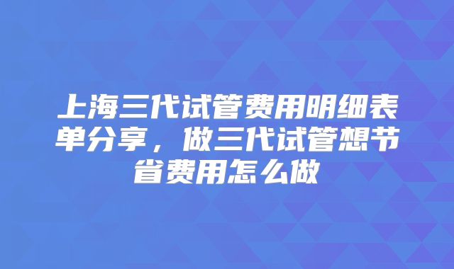 上海三代试管费用明细表单分享，做三代试管想节省费用怎么做