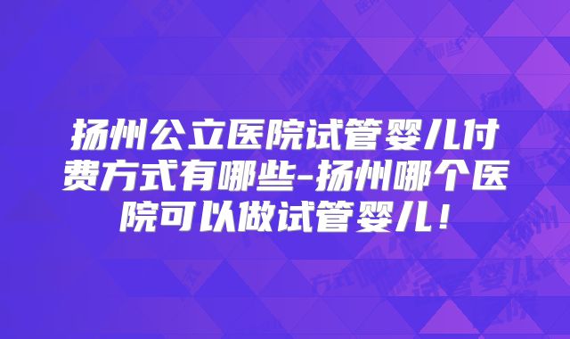 扬州公立医院试管婴儿付费方式有哪些-扬州哪个医院可以做试管婴儿！