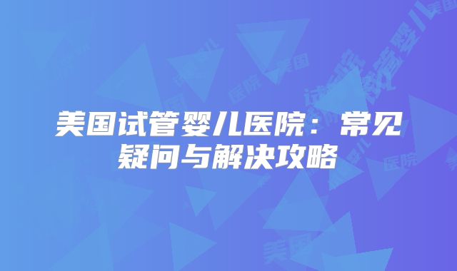 美国试管婴儿医院：常见疑问与解决攻略