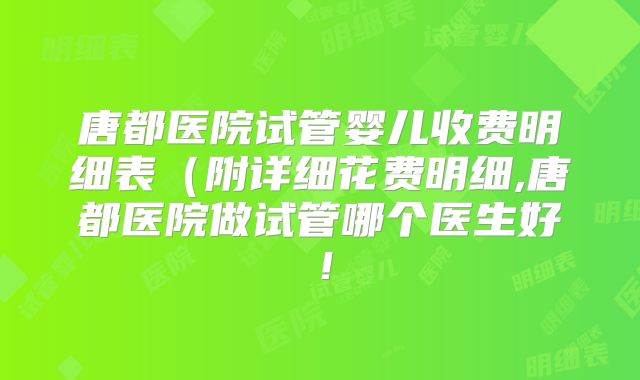 唐都医院试管婴儿收费明细表(附详细花费明细,唐都医院做试管哪个医生好!