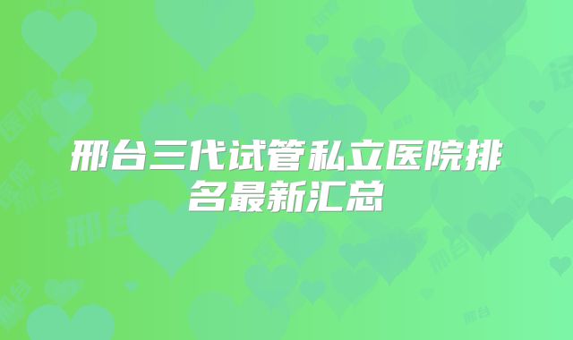 邢台三代试管私立医院排名最新汇总