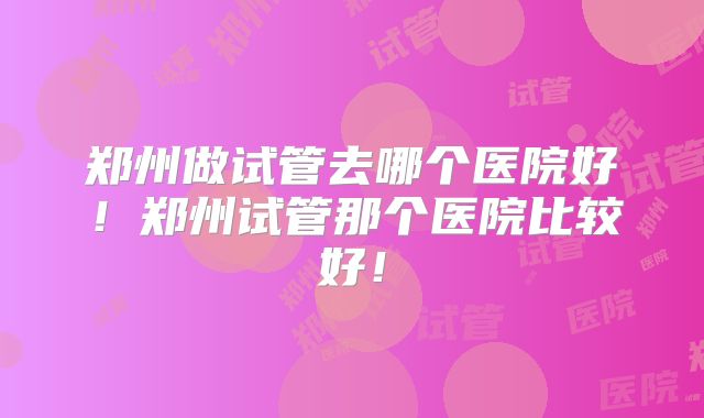 郑州做试管去哪个医院好！郑州试管那个医院比较好！