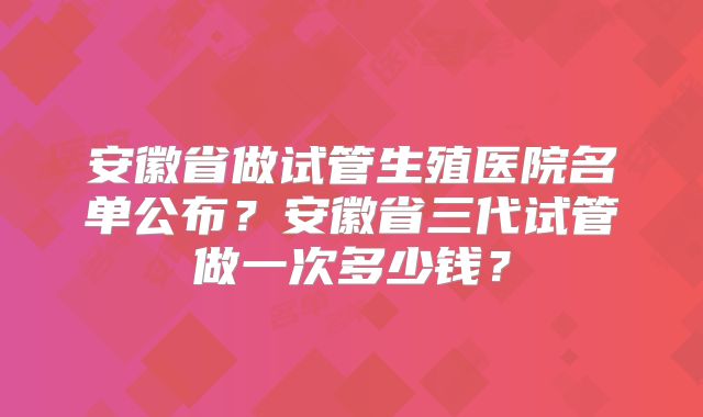 安徽省做试管生殖医院名单公布?安徽省三代试管做一次多少钱?