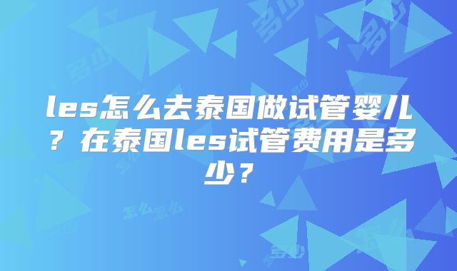 les怎么去泰国做试管婴儿？在泰国les试管费用是多少？