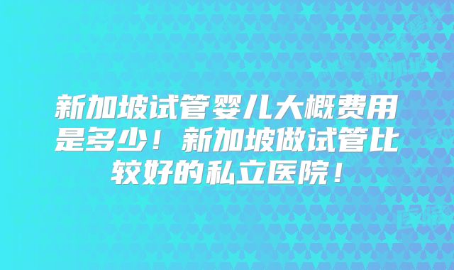 新加坡试管婴儿大概费用是多少!新加坡做试管比较好的私立医院!