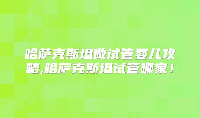 哈萨克斯坦做试管婴儿攻略,哈萨克斯坦试管哪家!